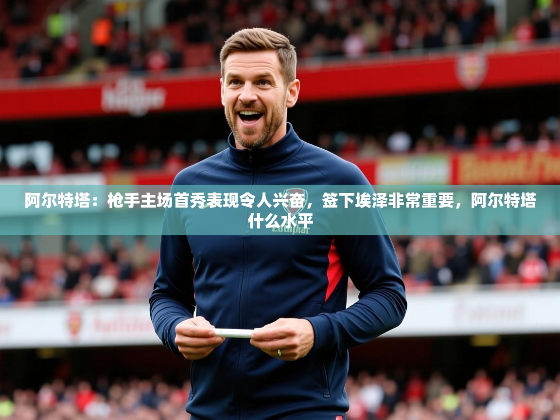 2025爱游戏体育下载阿尔特塔：枪手主场首秀表现令人兴奋，签下埃泽非常重要，阿尔特塔什么水平