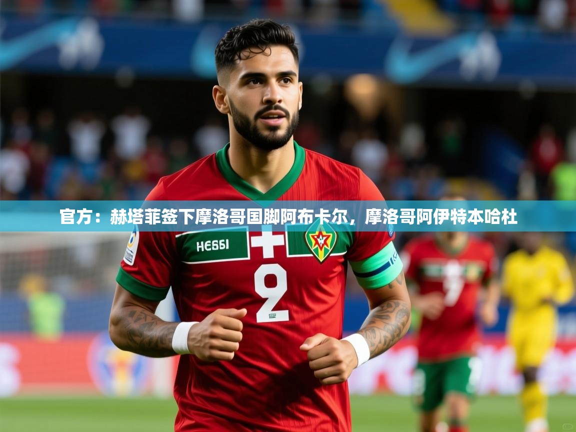 2025爱游戏体育版下载官方：赫塔菲签下摩洛哥国脚阿布卡尔，摩洛哥阿伊特本哈杜