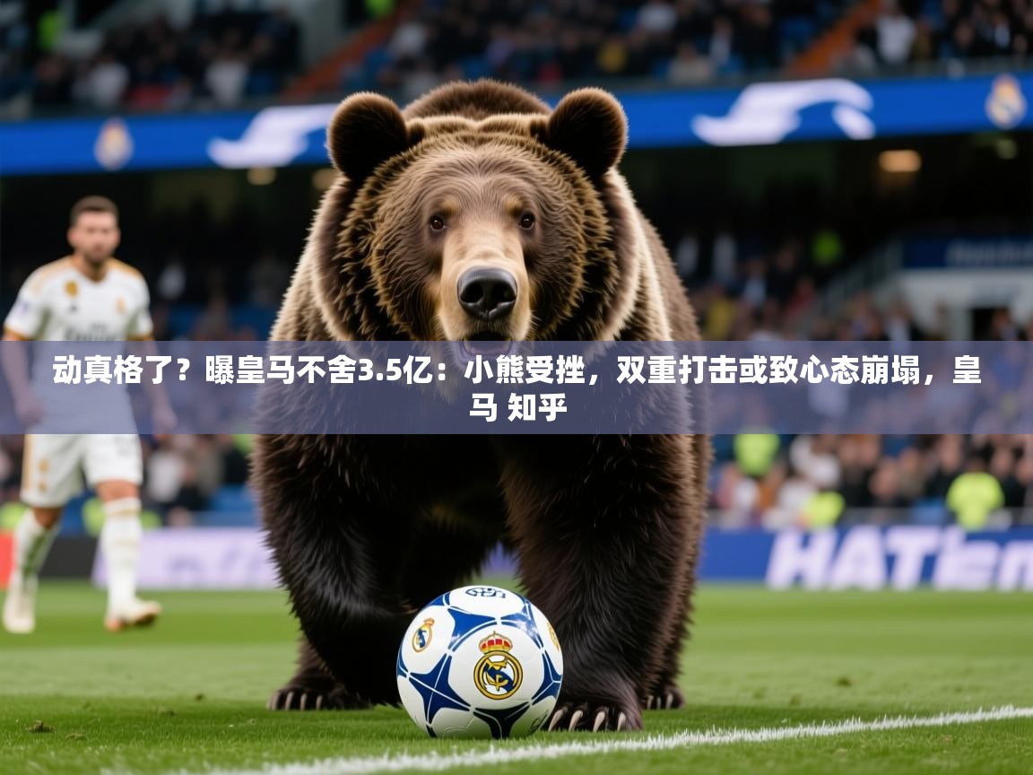2025爱游戏体育在线网址动真格了？曝皇马不舍3.5亿：小熊受挫，双重打击或致心态崩塌，皇马 知乎  第1张