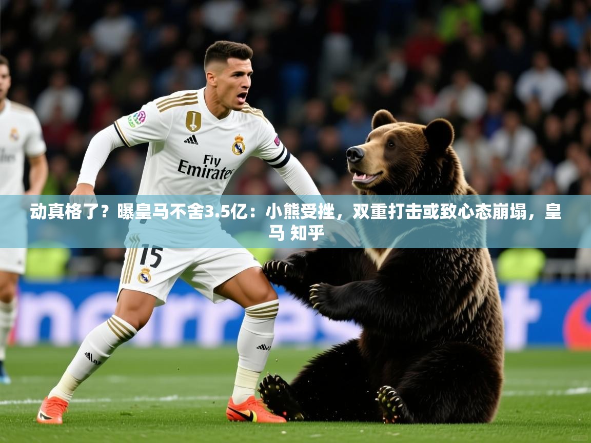 2025爱游戏体育在线网址动真格了？曝皇马不舍3.5亿：小熊受挫，双重打击或致心态崩塌，皇马 知乎  第2张