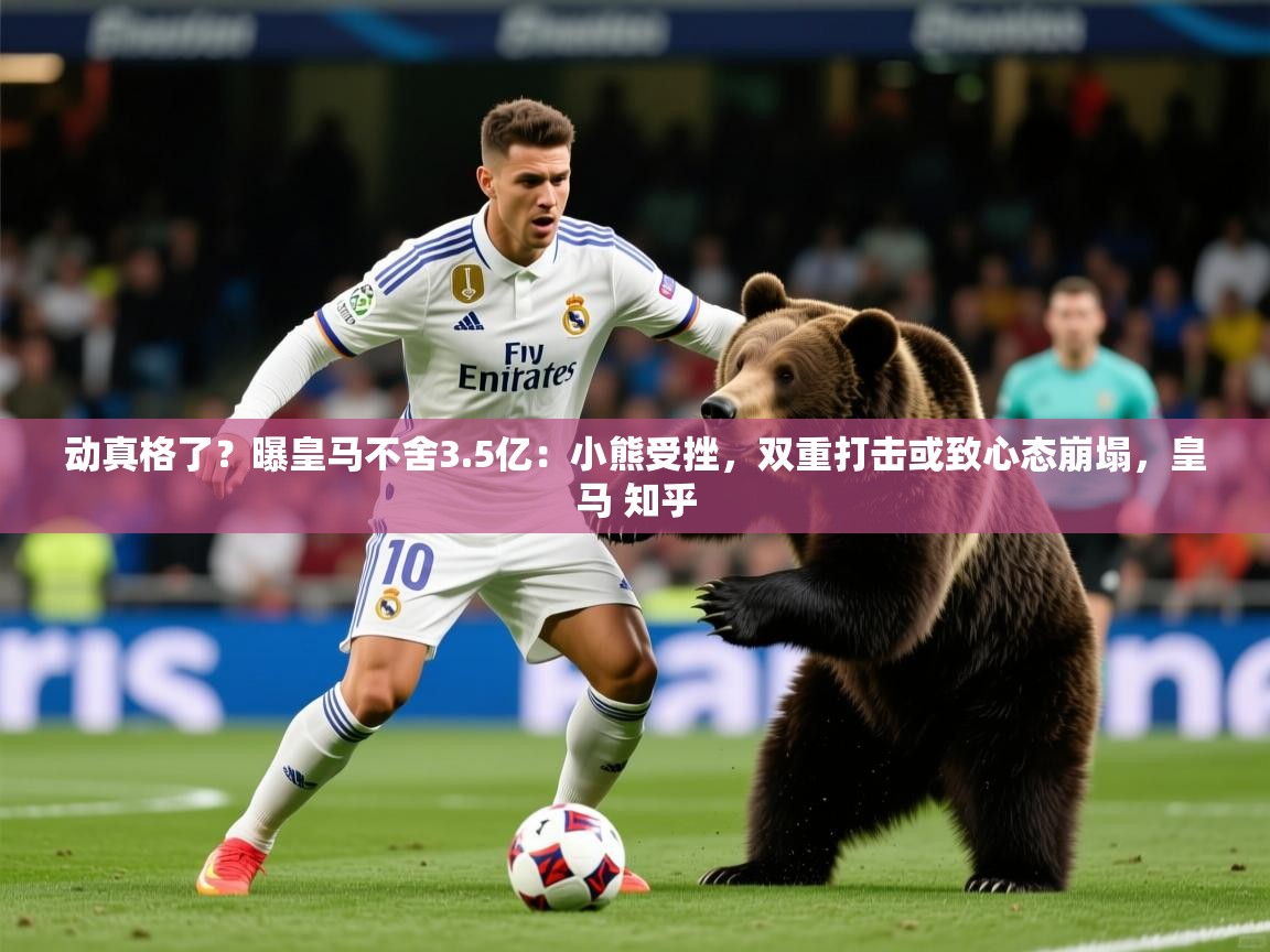 2025爱游戏体育在线网址动真格了？曝皇马不舍3.5亿：小熊受挫，双重打击或致心态崩塌，皇马 知乎  第3张