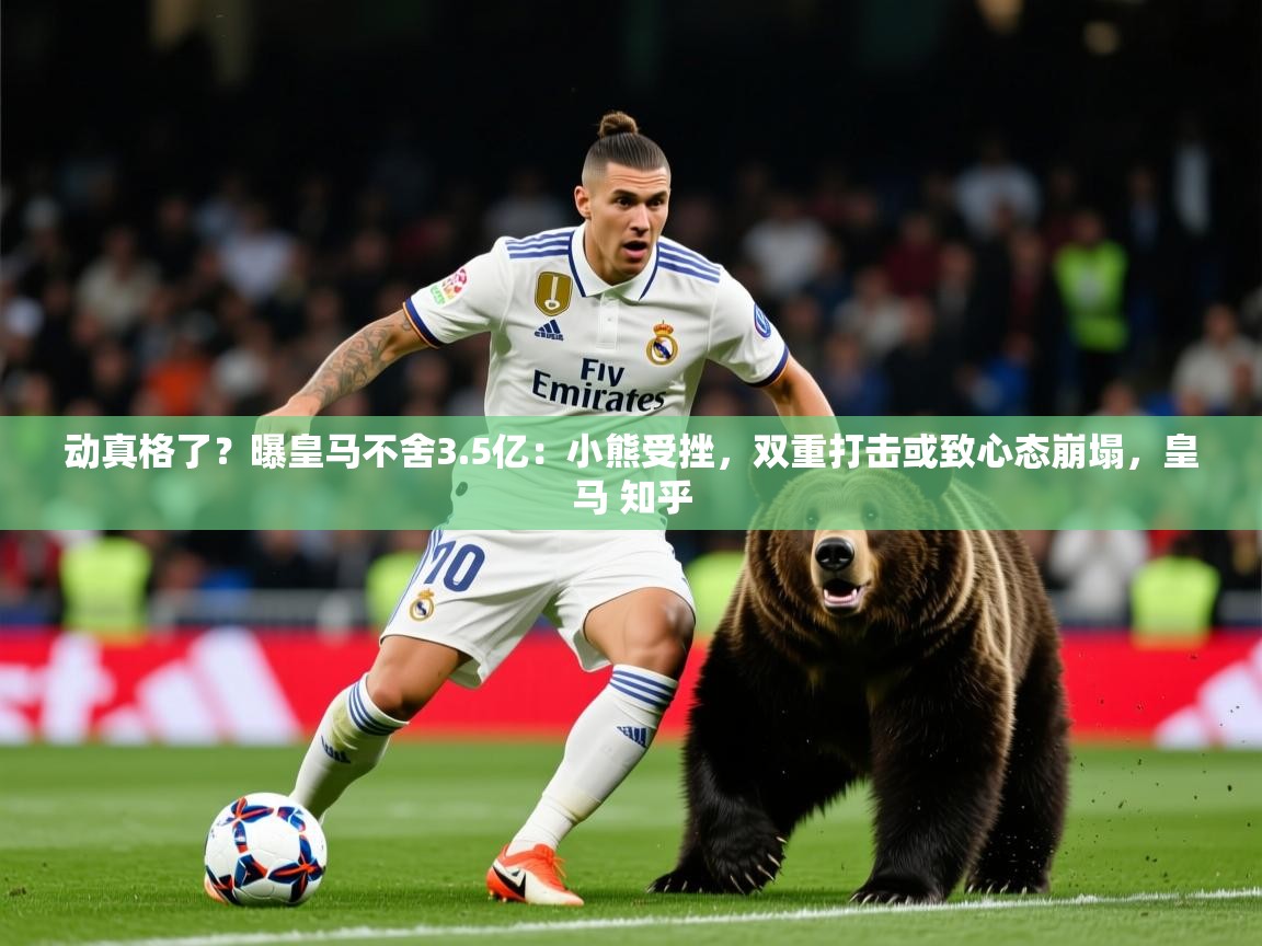 2025爱游戏体育在线网址动真格了？曝皇马不舍3.5亿：小熊受挫，双重打击或致心态崩塌，皇马 知乎  第4张