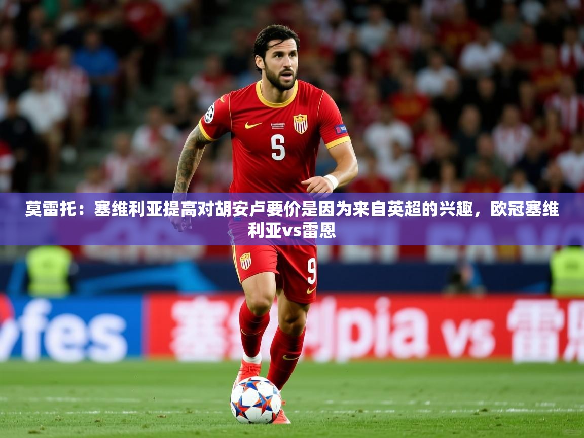 2025爱游戏体育在线网址莫雷托：塞维利亚提高对胡安卢要价是因为来自英超的兴趣，欧冠塞维利亚vs雷恩  第1张