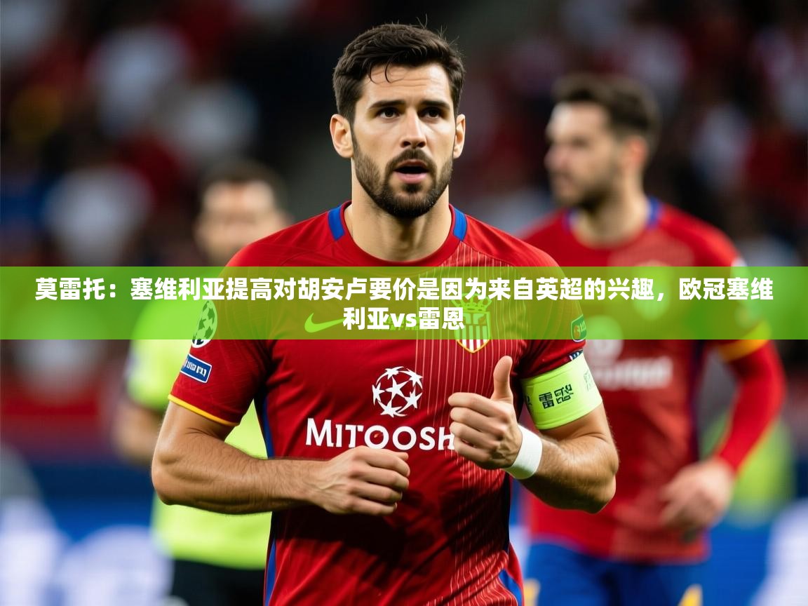 2025爱游戏体育在线网址莫雷托：塞维利亚提高对胡安卢要价是因为来自英超的兴趣，欧冠塞维利亚vs雷恩  第3张