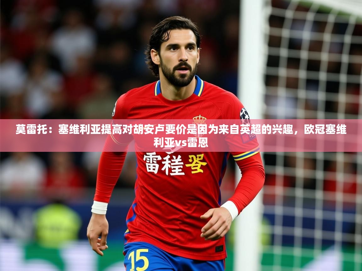 2025爱游戏体育在线网址莫雷托：塞维利亚提高对胡安卢要价是因为来自英超的兴趣，欧冠塞维利亚vs雷恩  第2张