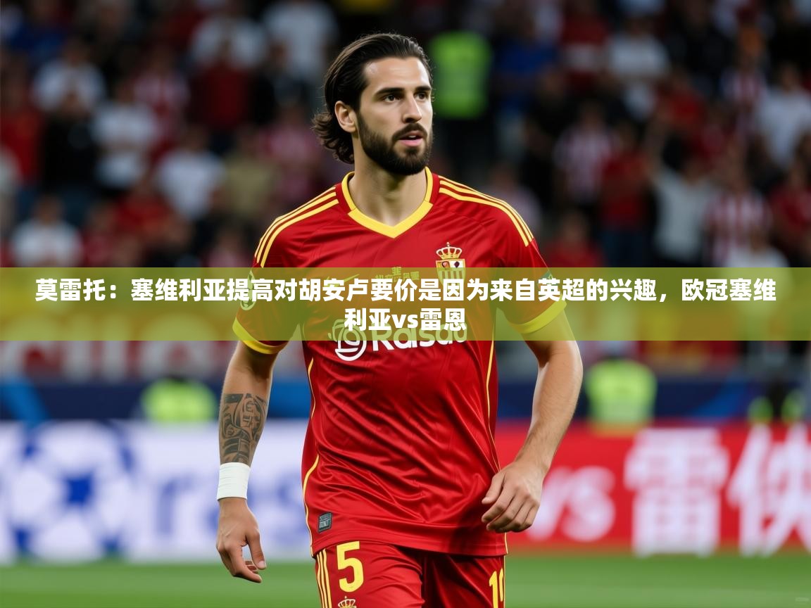 2025爱游戏体育在线网址莫雷托：塞维利亚提高对胡安卢要价是因为来自英超的兴趣，欧冠塞维利亚vs雷恩  第4张